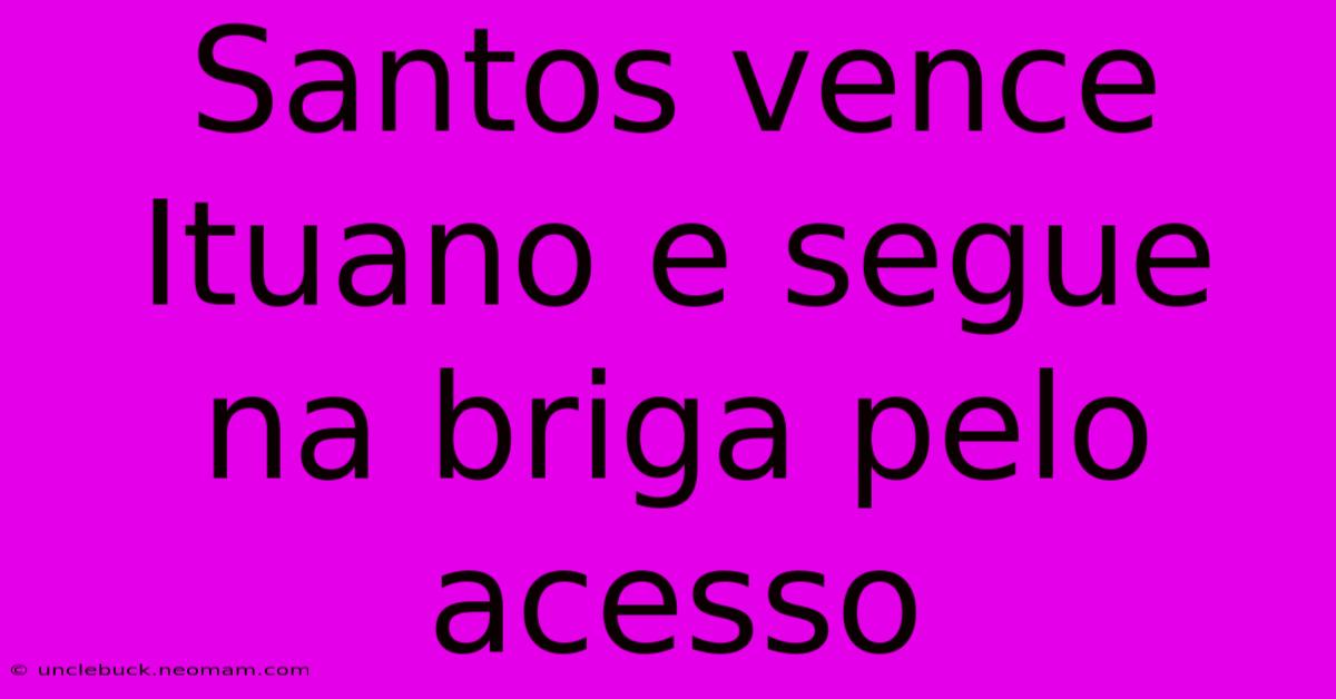 Santos Vence Ituano E Segue Na Briga Pelo Acesso