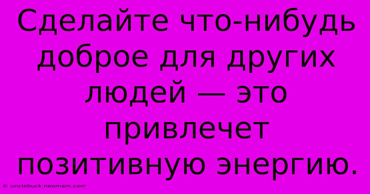 Сделайте Что-нибудь Доброе Для Других Людей — Это Привлечет Позитивную Энергию.