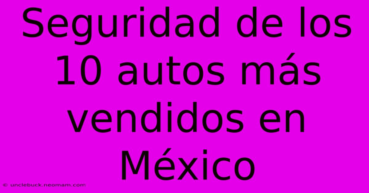 Seguridad De Los 10 Autos Más Vendidos En México