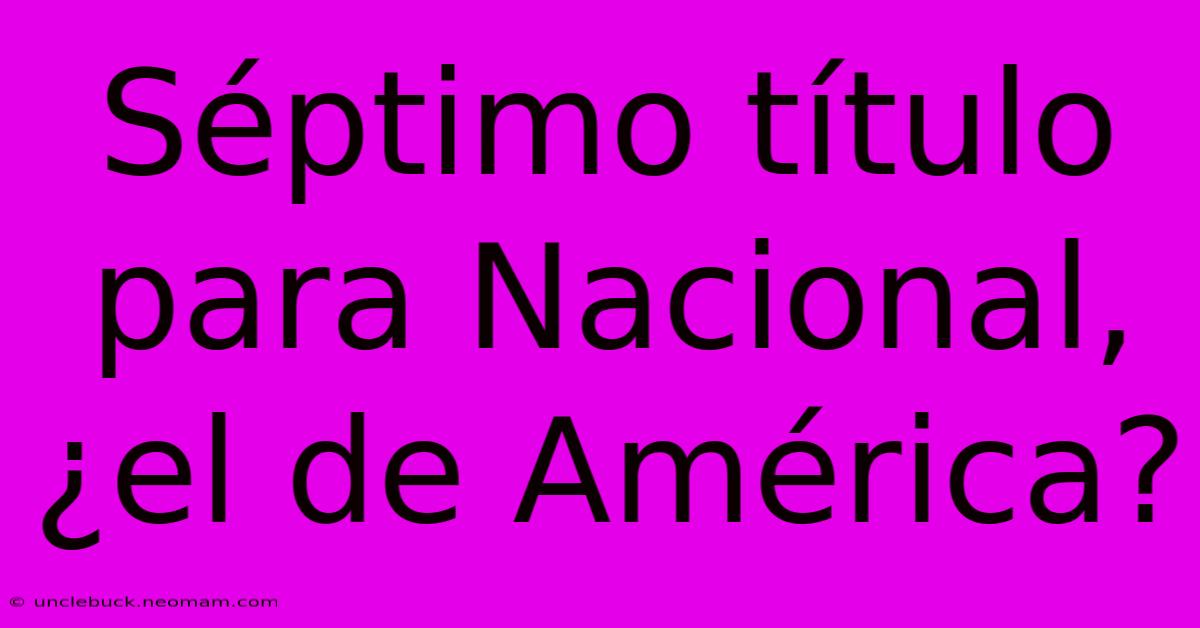 Séptimo Título Para Nacional, ¿el De América?