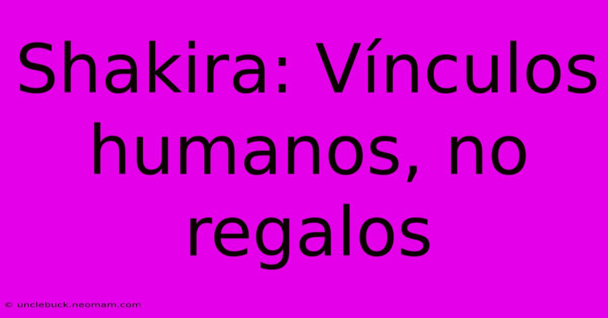 Shakira: Vínculos Humanos, No Regalos