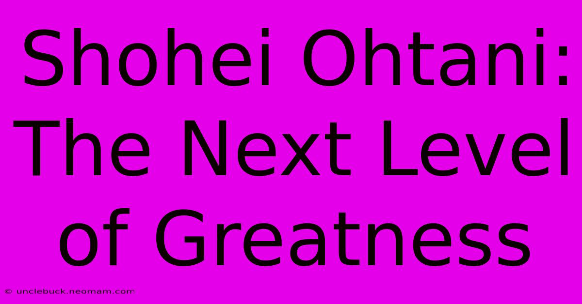 Shohei Ohtani:  The Next Level Of Greatness