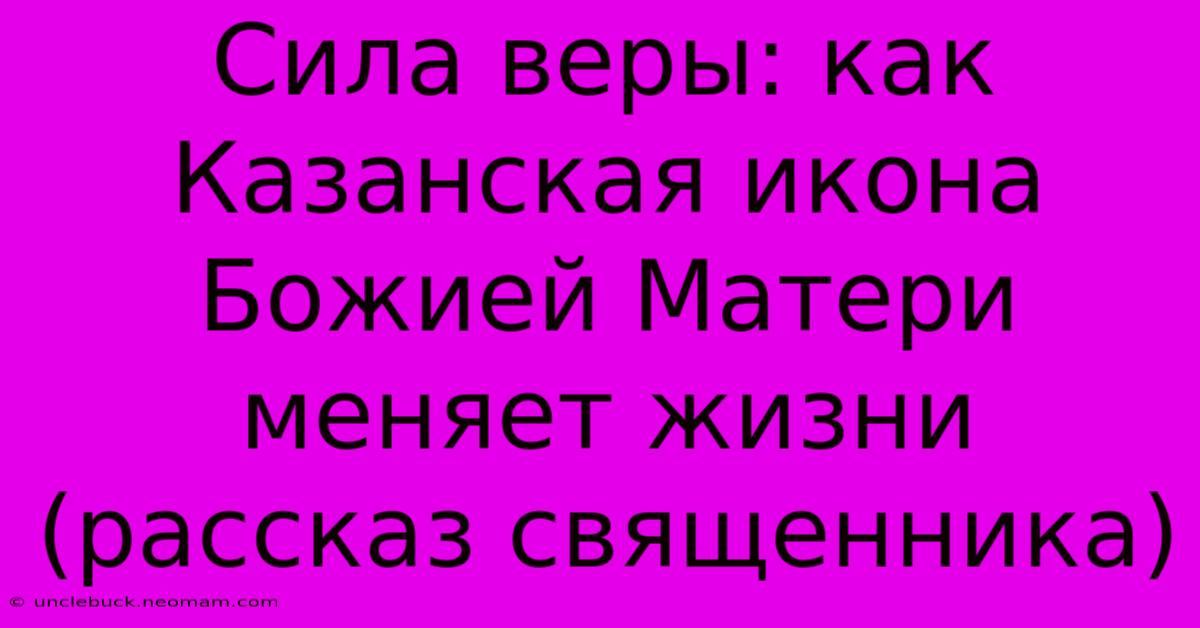 Сила Веры: Как Казанская Икона Божией Матери Меняет Жизни (рассказ Священника)