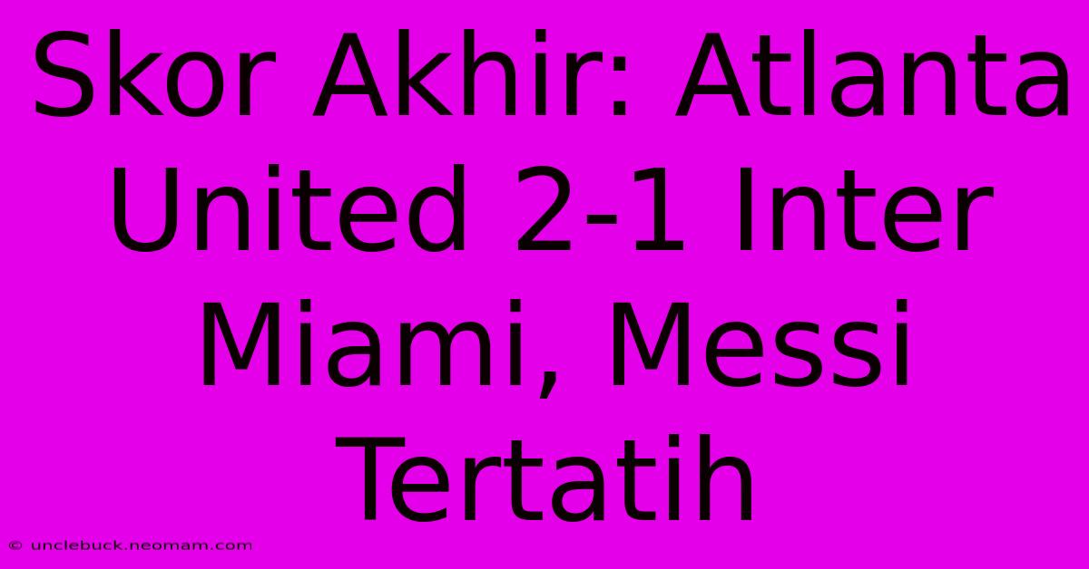 Skor Akhir: Atlanta United 2-1 Inter Miami, Messi Tertatih 