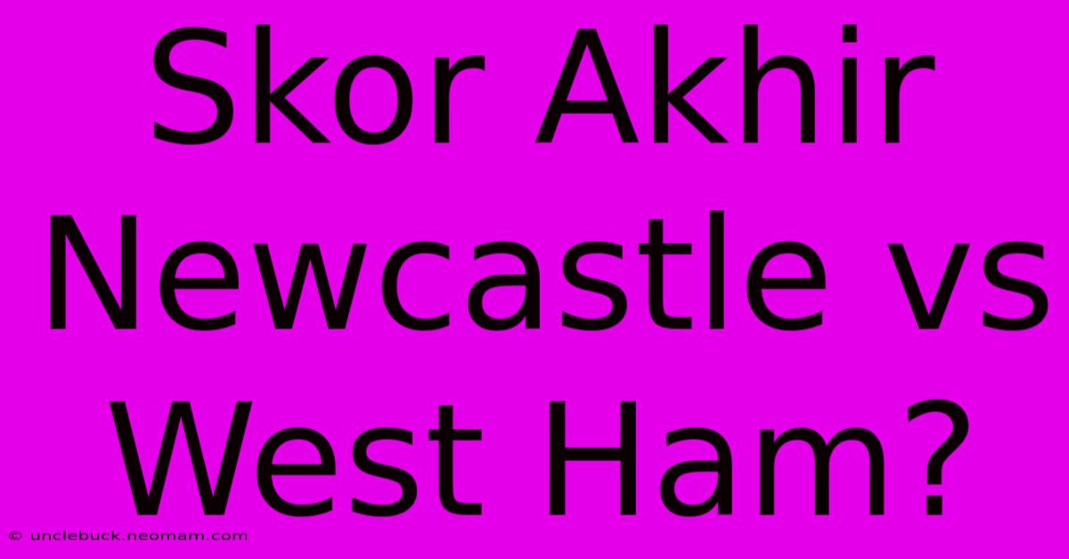 Skor Akhir Newcastle Vs West Ham?