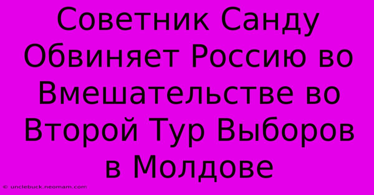 Советник Санду Обвиняет Россию Во Вмешательстве Во Второй Тур Выборов В Молдове