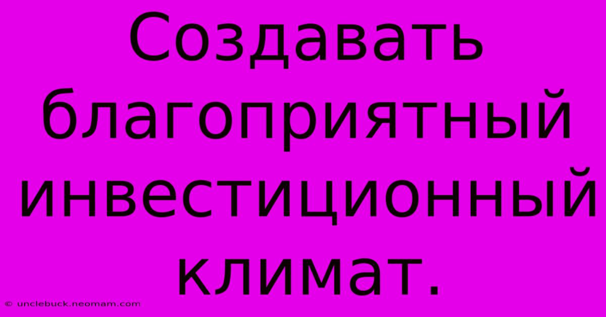 Создавать  Благоприятный  Инвестиционный Климат.