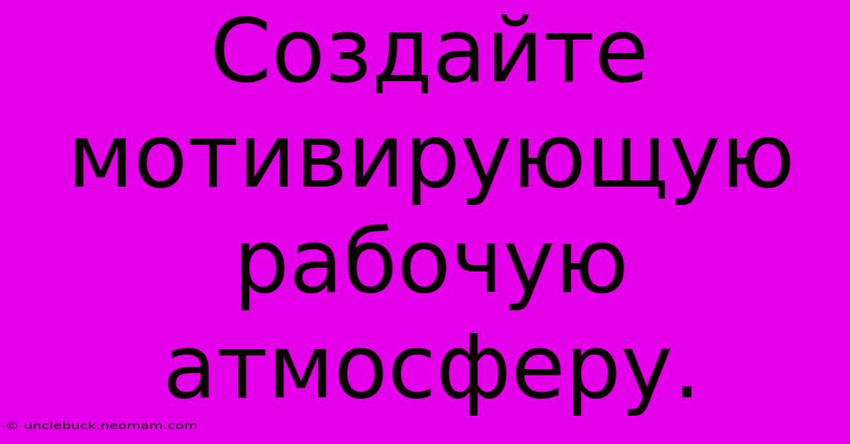 Создайте  Мотивирующую  Рабочую  Атмосферу.