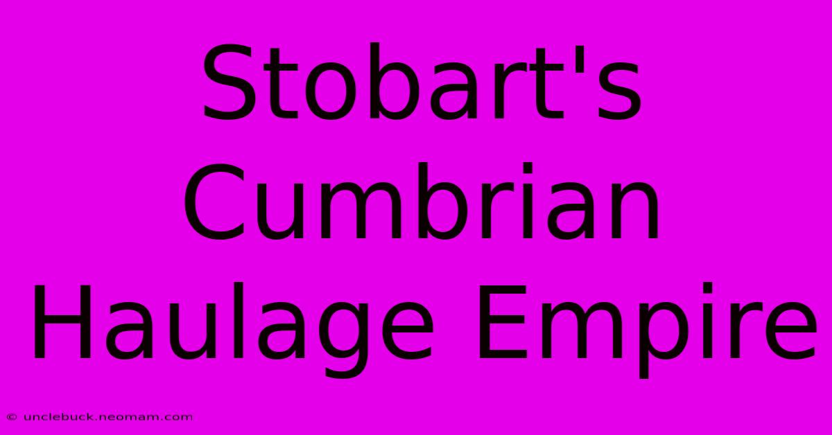 Stobart's Cumbrian Haulage Empire