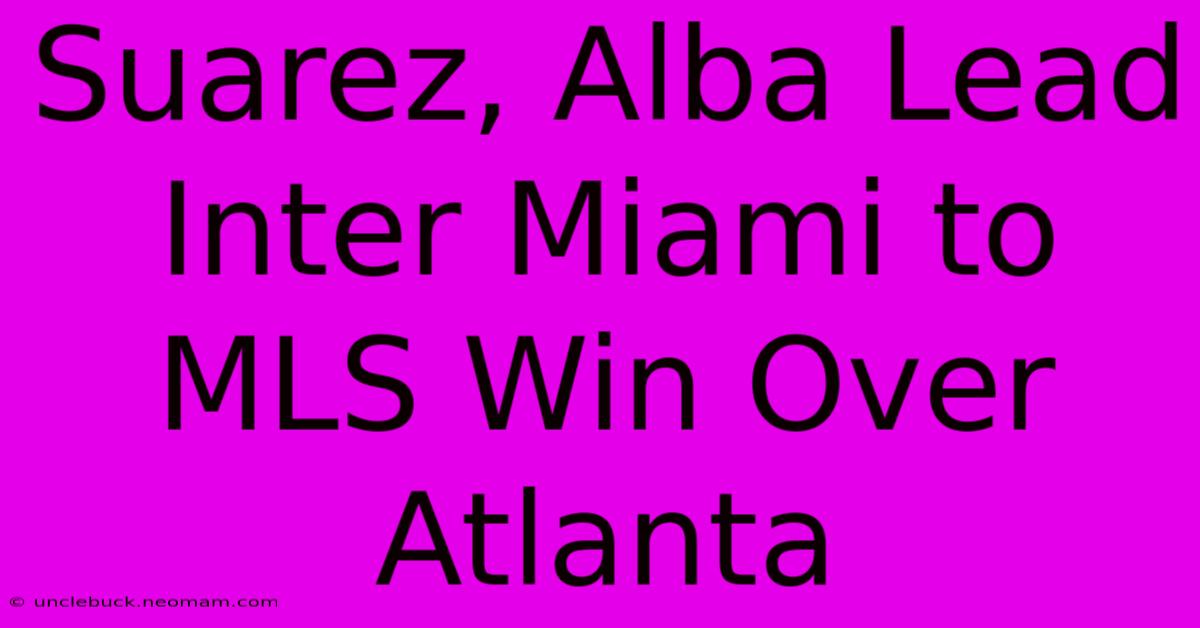 Suarez, Alba Lead Inter Miami To MLS Win Over Atlanta