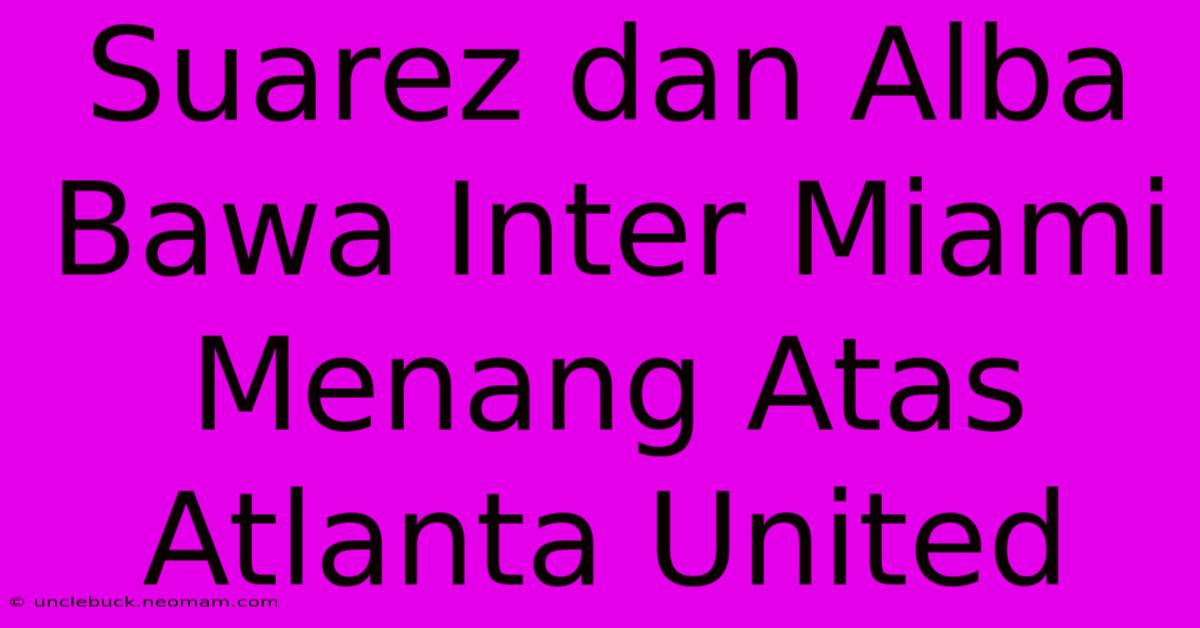 Suarez Dan Alba Bawa Inter Miami Menang Atas Atlanta United