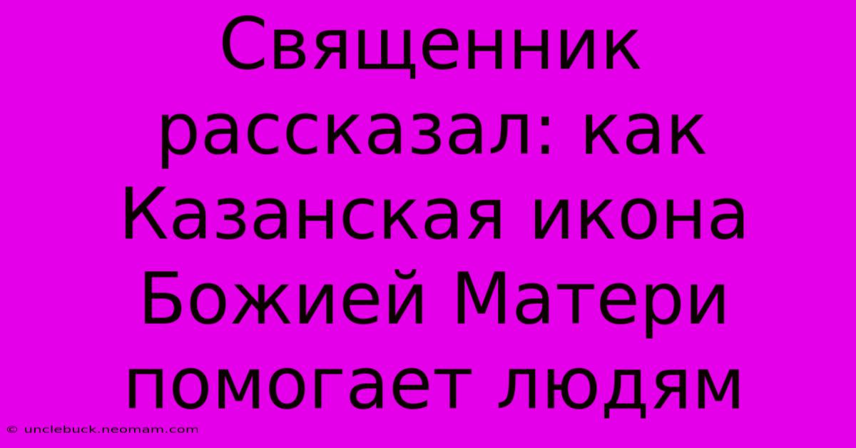 Священник Рассказал: Как Казанская Икона Божией Матери Помогает Людям