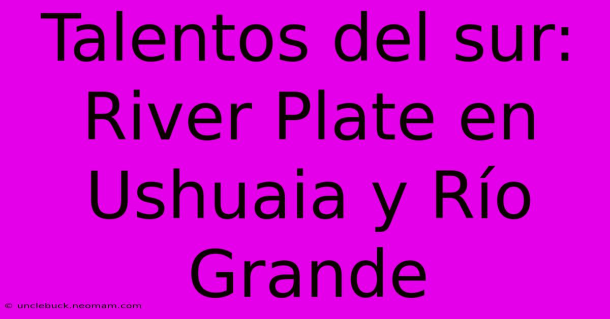 Talentos Del Sur: River Plate En Ushuaia Y Río Grande 