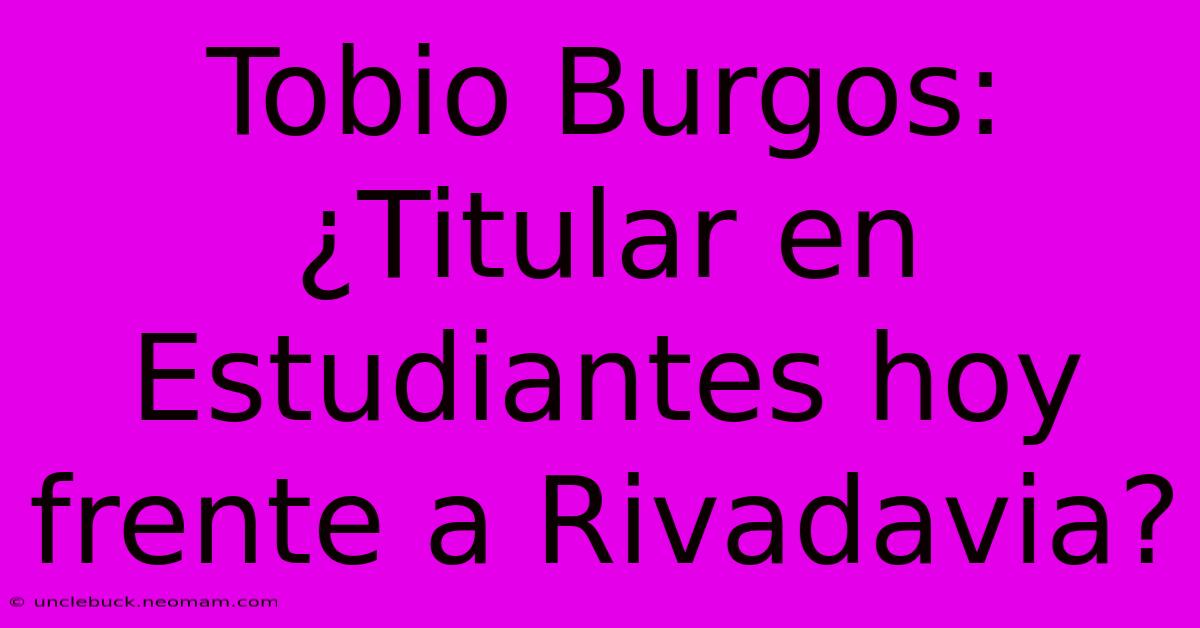 Tobio Burgos: ¿Titular En Estudiantes Hoy Frente A Rivadavia? 