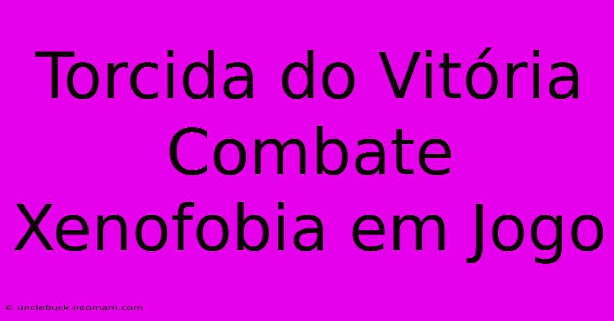 Torcida Do Vitória Combate Xenofobia Em Jogo