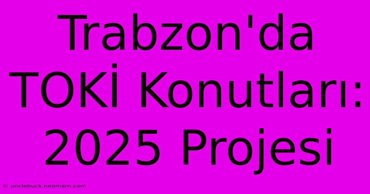 Trabzon'da TOKİ Konutları: 2025 Projesi 