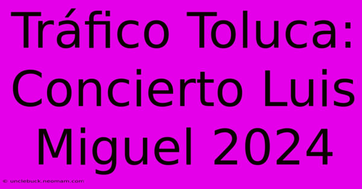 Tráfico Toluca: Concierto Luis Miguel 2024