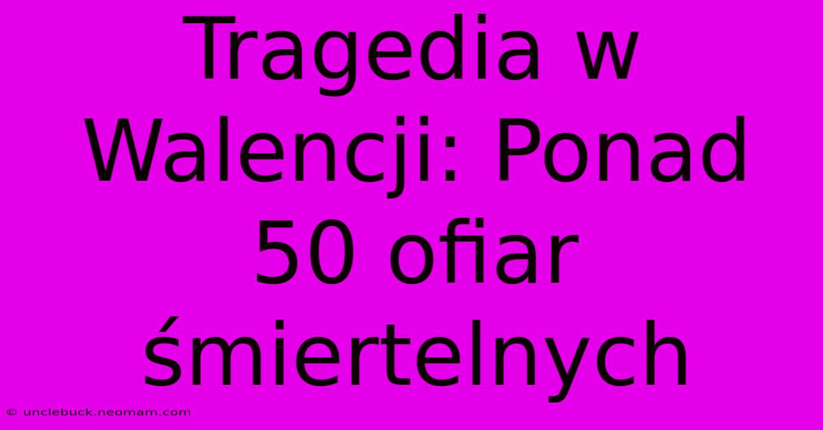 Tragedia W Walencji: Ponad 50 Ofiar Śmiertelnych