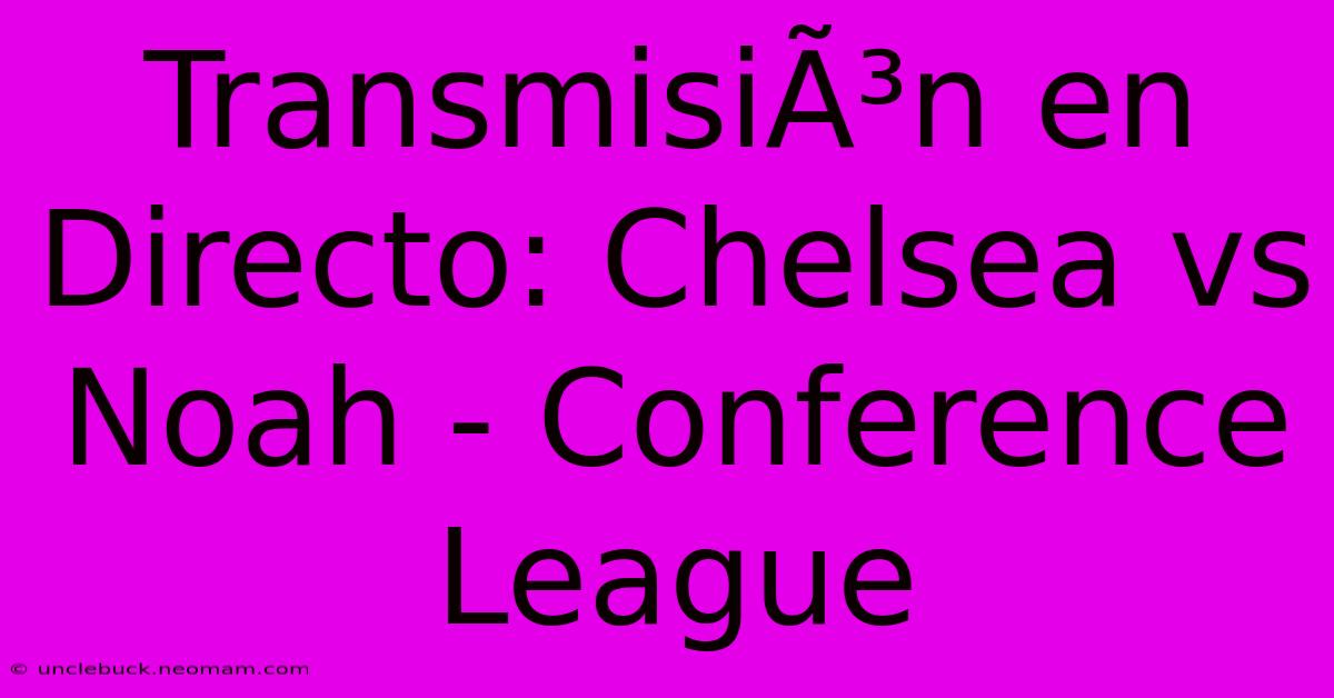 TransmisiÃ³n En Directo: Chelsea Vs Noah - Conference League