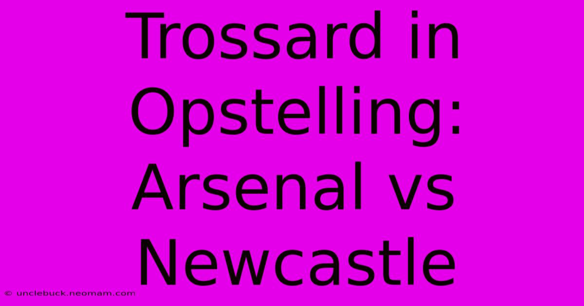 Trossard In Opstelling: Arsenal Vs Newcastle