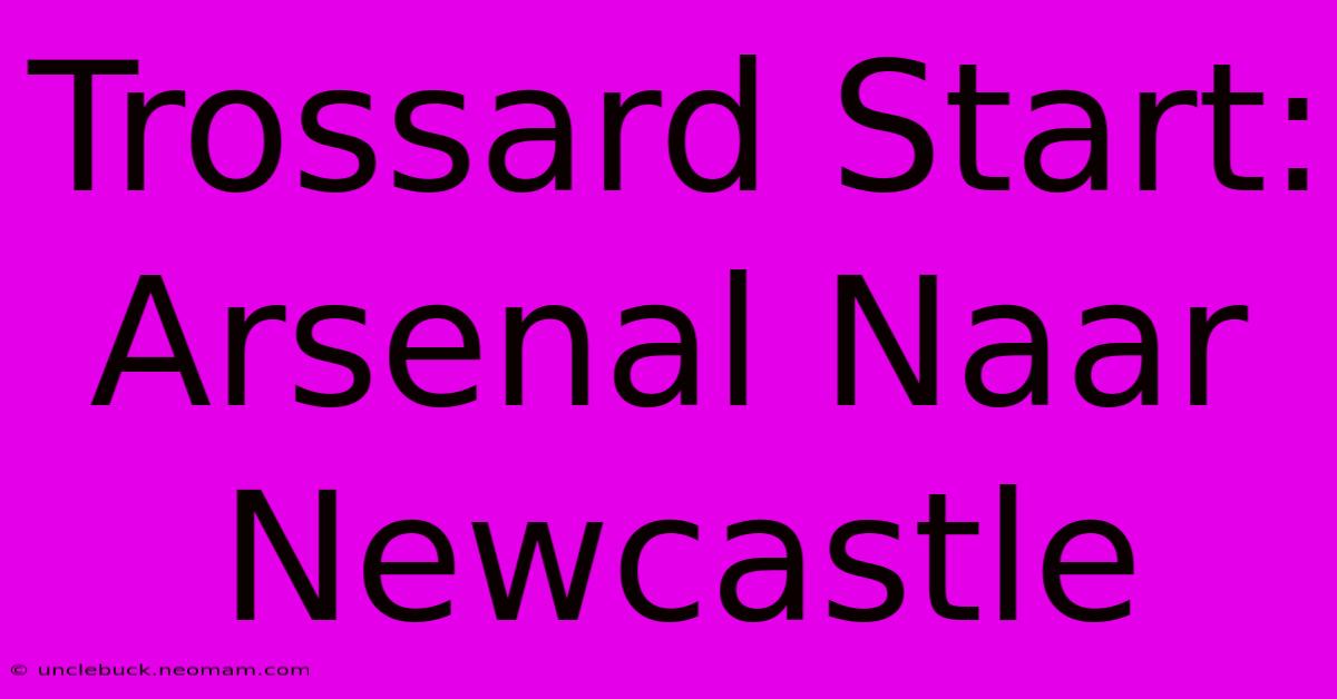 Trossard Start: Arsenal Naar Newcastle