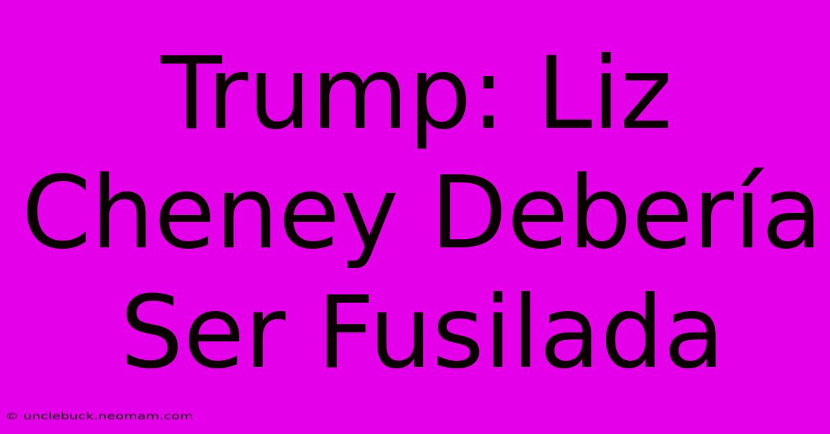 Trump: Liz Cheney Debería Ser Fusilada