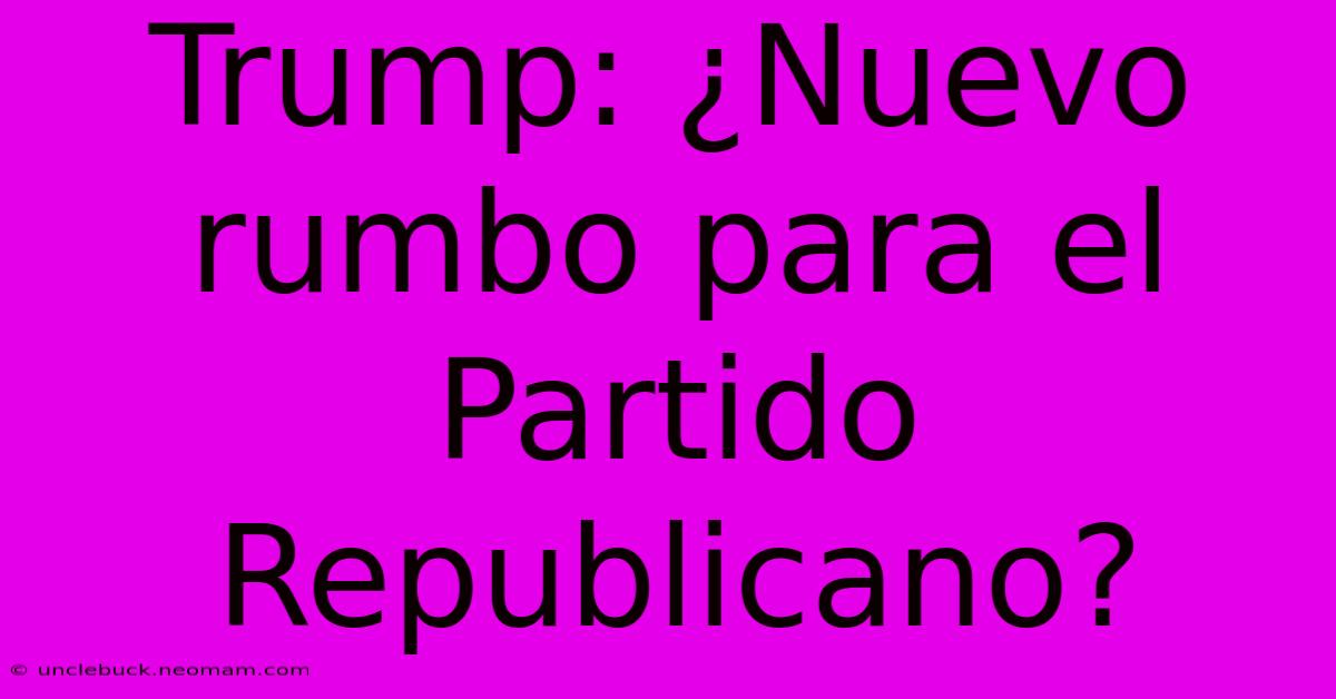 Trump: ¿Nuevo Rumbo Para El Partido Republicano?