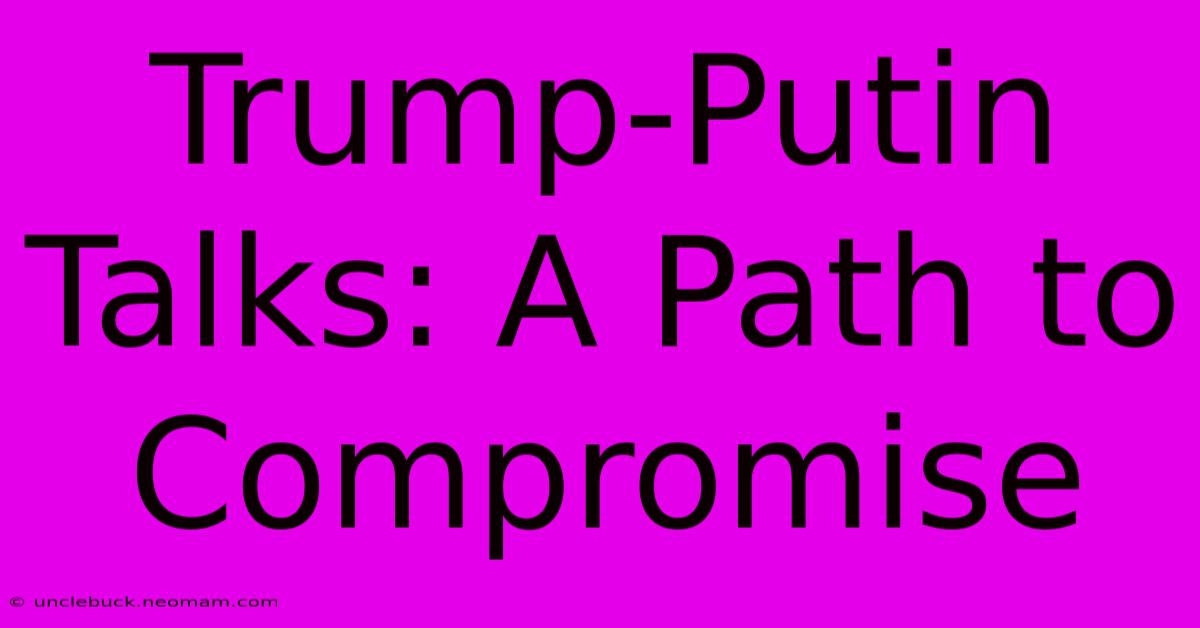 Trump-Putin Talks: A Path To Compromise