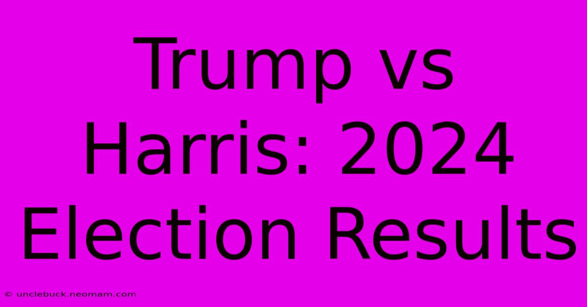 Trump Vs Harris: 2024 Election Results