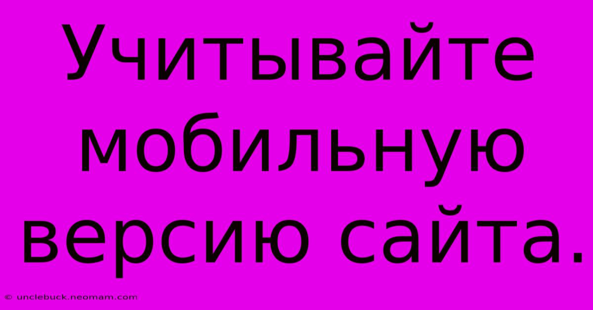 Учитывайте  Мобильную  Версию Сайта.