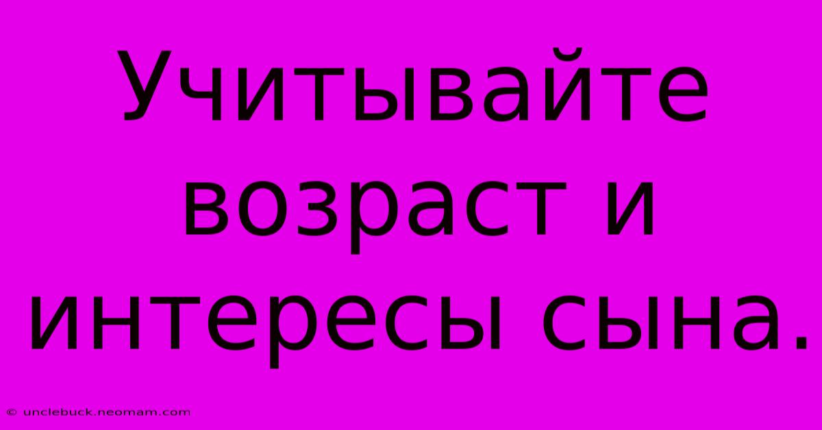 Учитывайте Возраст И Интересы Сына.