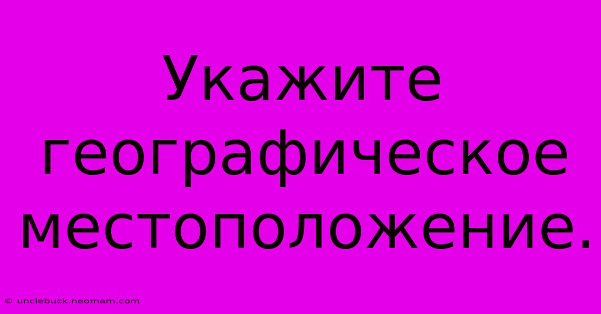 Укажите  Географическое  Местоположение.