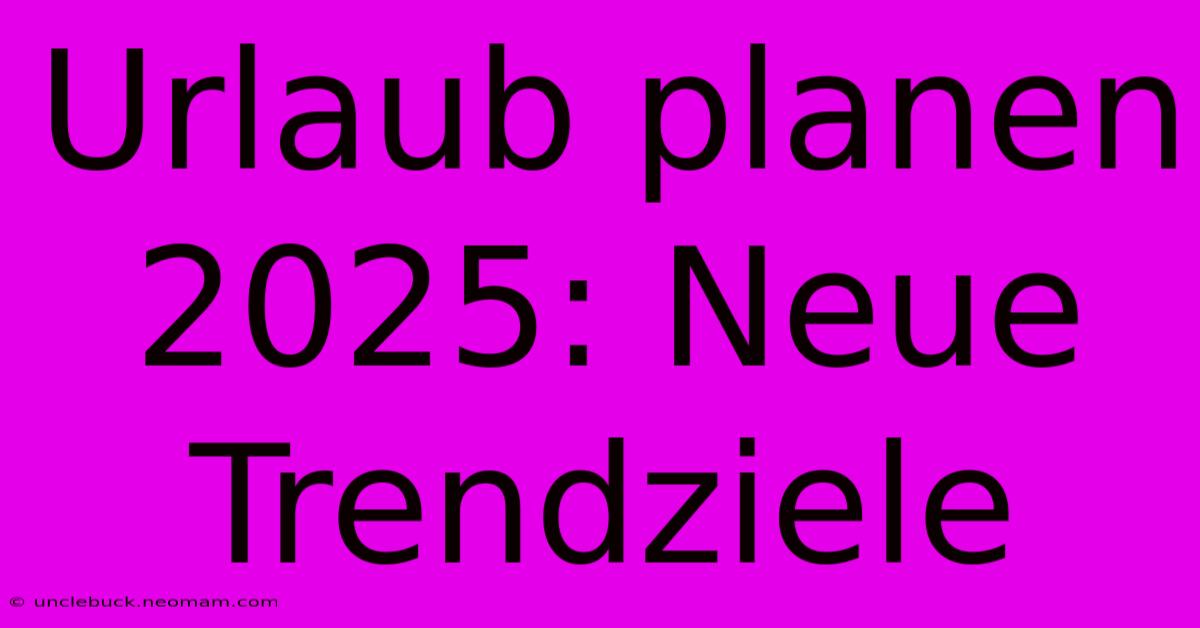 Urlaub Planen 2025: Neue Trendziele 