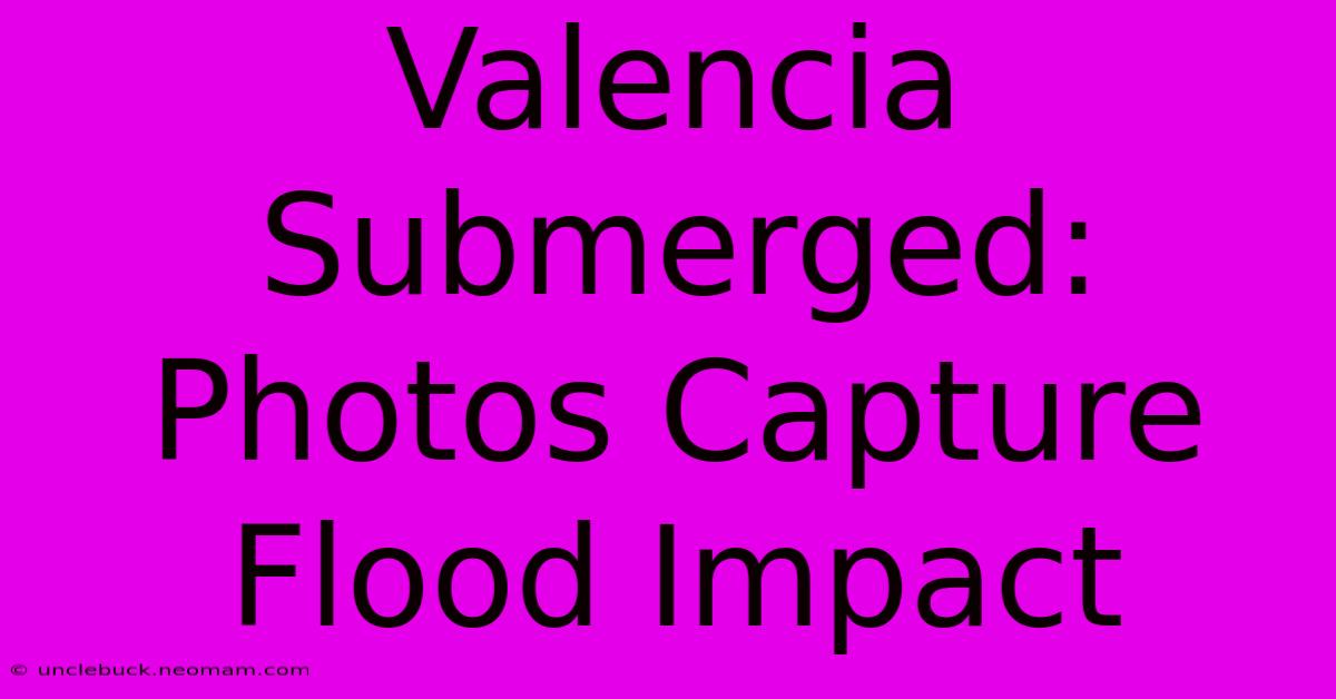 Valencia Submerged: Photos Capture Flood Impact