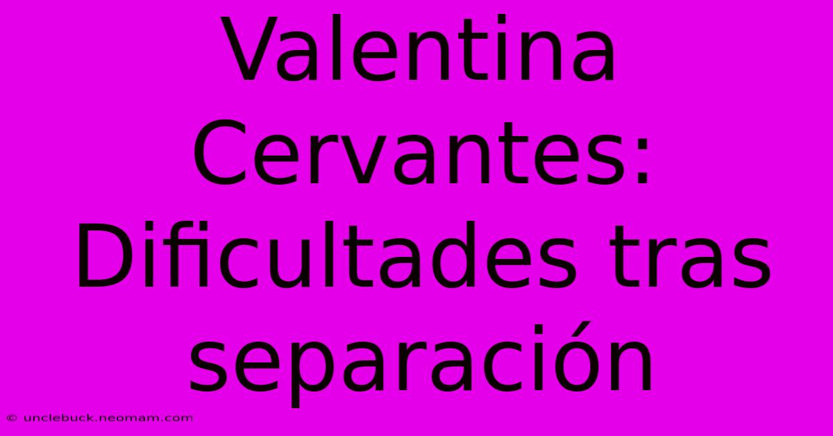 Valentina Cervantes: Dificultades Tras Separación