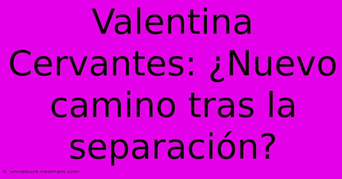 Valentina Cervantes: ¿Nuevo Camino Tras La Separación? 