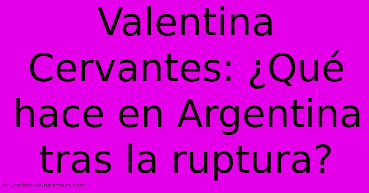 Valentina Cervantes: ¿Qué Hace En Argentina Tras La Ruptura?