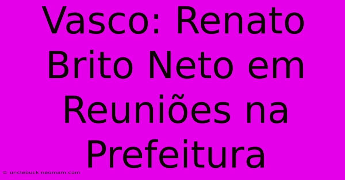 Vasco: Renato Brito Neto Em Reuniões Na Prefeitura