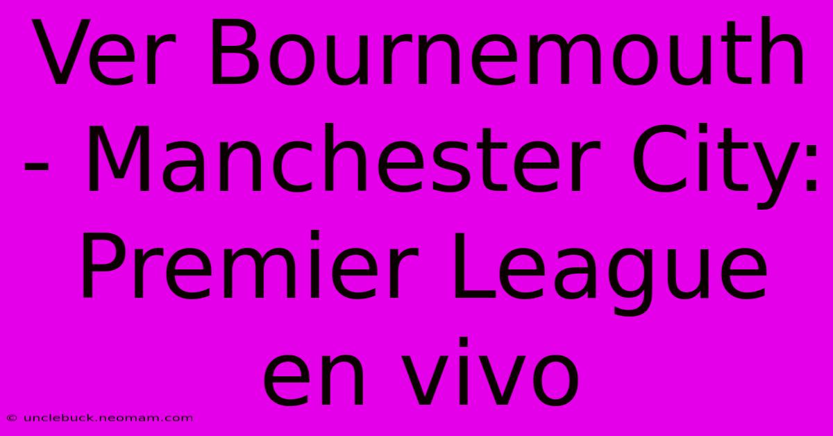 Ver Bournemouth - Manchester City: Premier League En Vivo