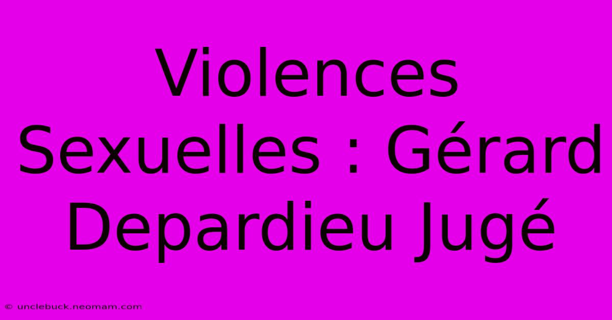 Violences Sexuelles : Gérard Depardieu Jugé