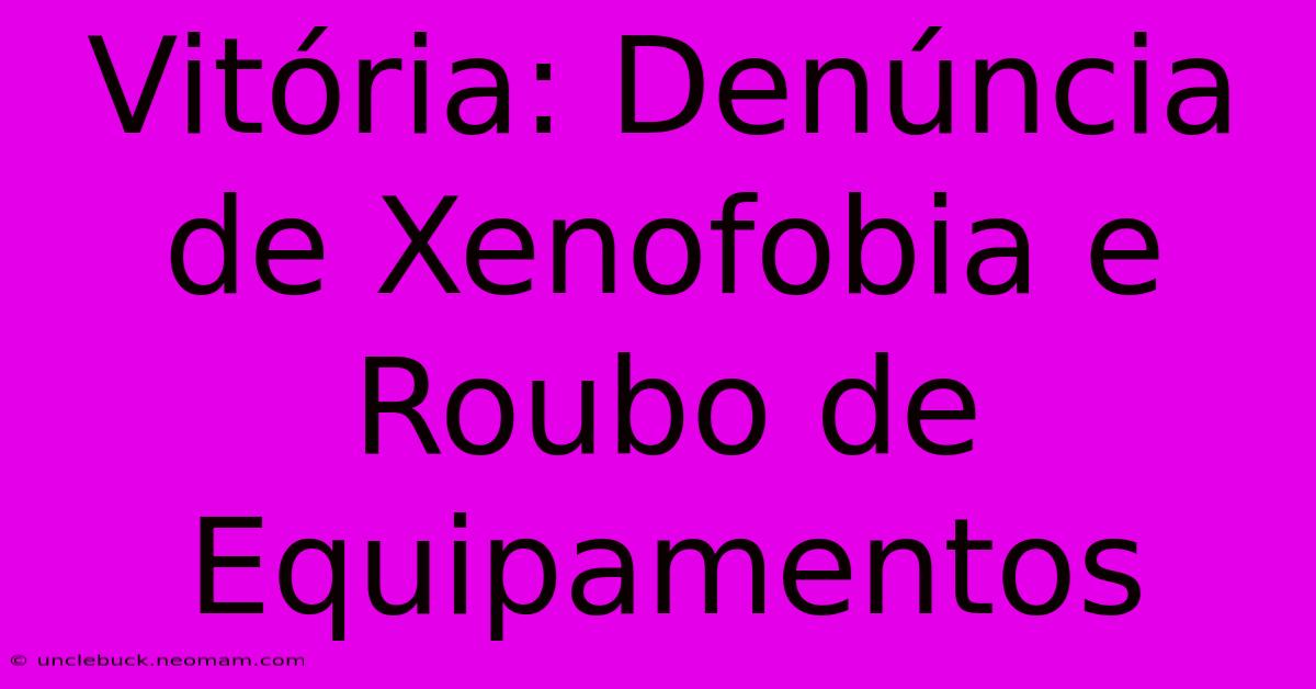 Vitória: Denúncia De Xenofobia E Roubo De Equipamentos 