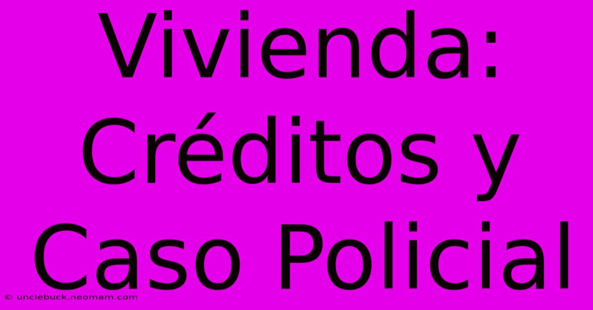 Vivienda: Créditos Y Caso Policial