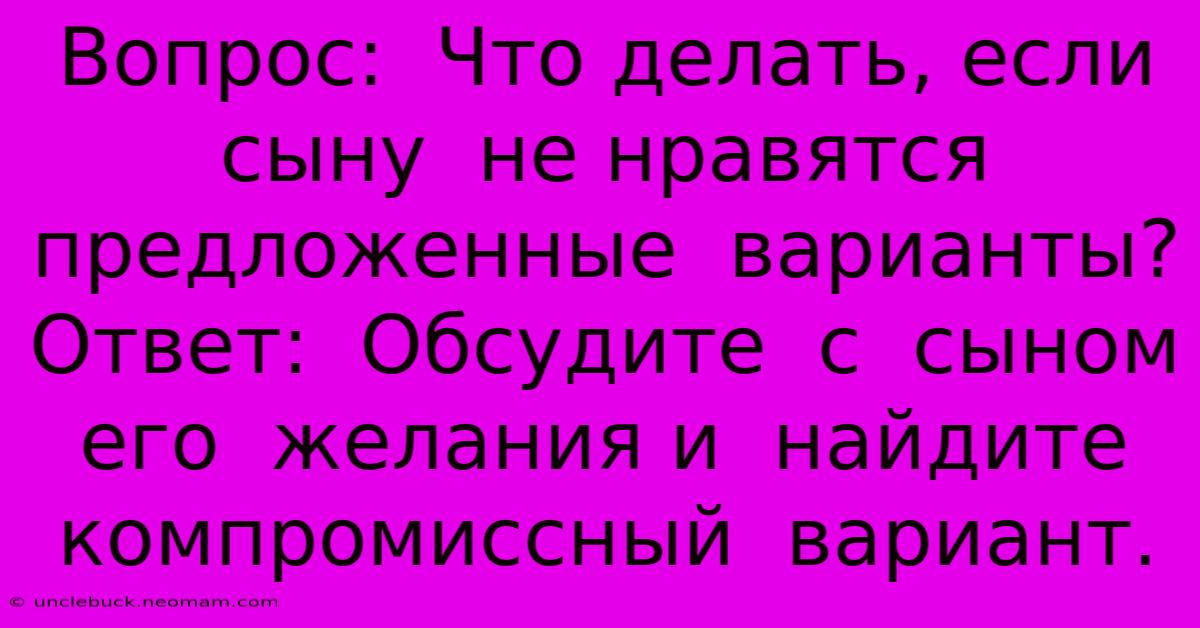 Вопрос:  Что Делать, Если Сыну  Не Нравятся  Предложенные  Варианты?  Ответ:  Обсудите  С  Сыном  Его  Желания И  Найдите  Компромиссный  Вариант.