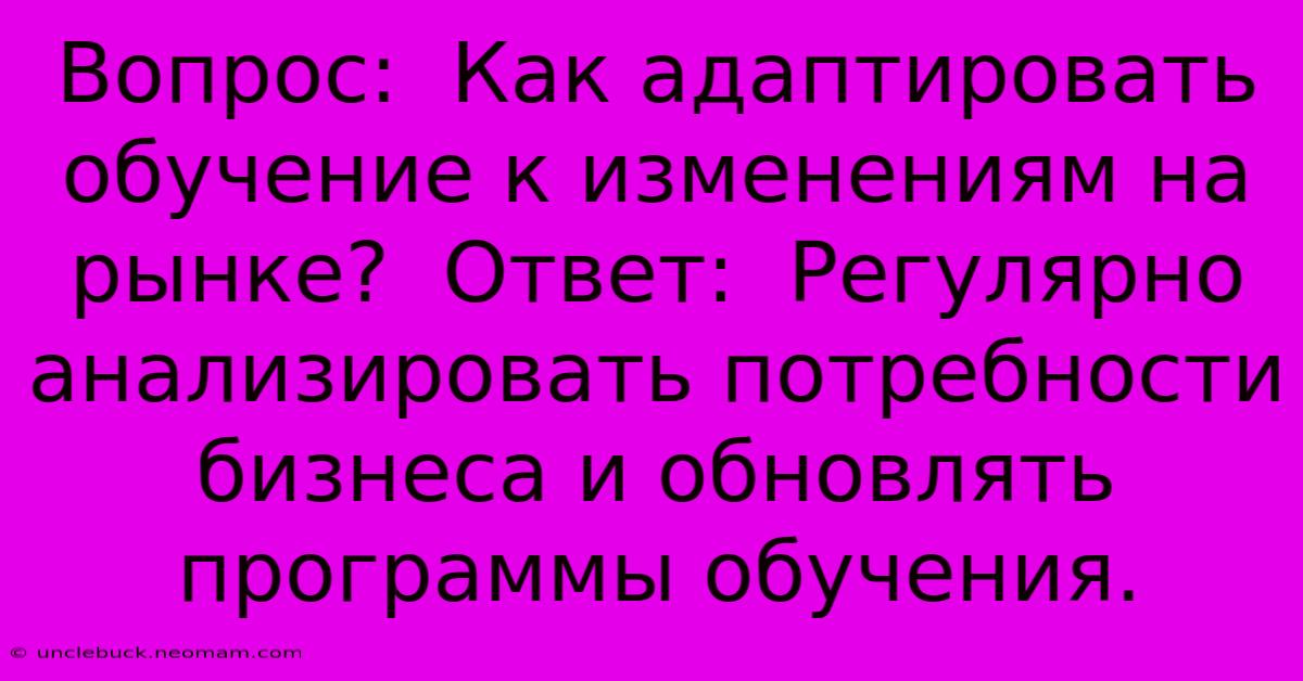 Вопрос:  Как Адаптировать Обучение К Изменениям На Рынке?  Ответ:  Регулярно Анализировать Потребности Бизнеса И Обновлять Программы Обучения.