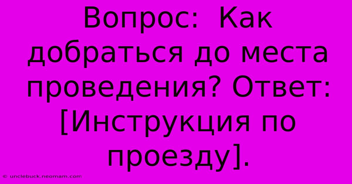 Вопрос:  Как Добраться До Места Проведения? Ответ: [Инструкция По Проезду].