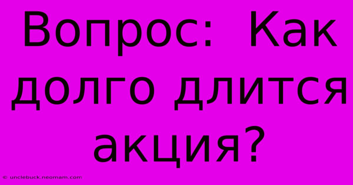 Вопрос:  Как Долго Длится Акция?