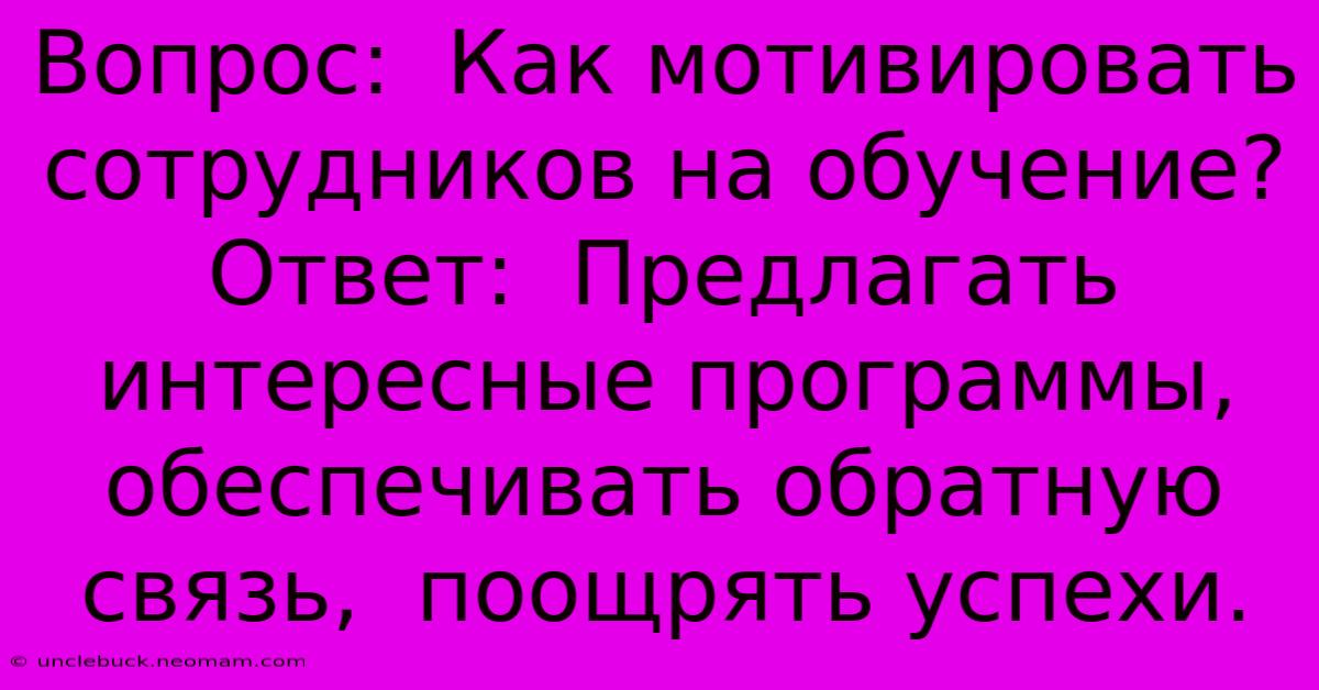 Вопрос:  Как Мотивировать Сотрудников На Обучение?  Ответ:  Предлагать Интересные Программы,  Обеспечивать Обратную Связь,  Поощрять Успехи.