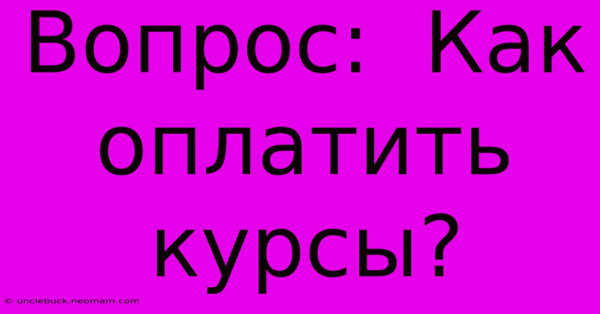 Вопрос:  Как  Оплатить  Курсы?