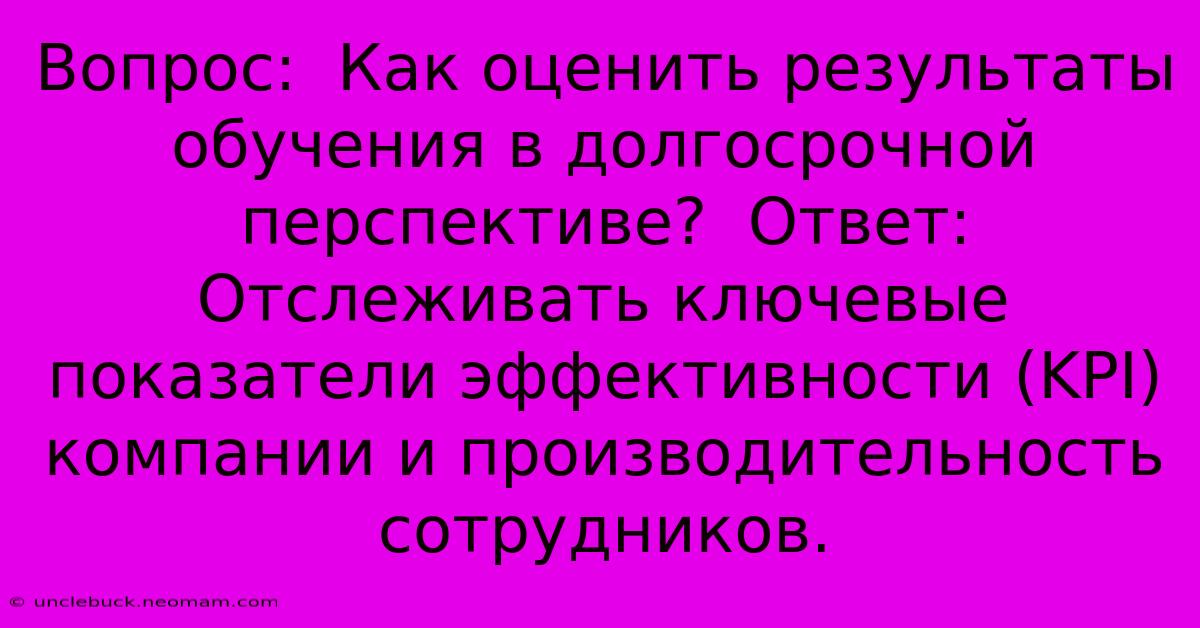 Вопрос:  Как Оценить Результаты Обучения В Долгосрочной Перспективе?  Ответ:  Отслеживать Ключевые Показатели Эффективности (KPI) Компании И Производительность Сотрудников.