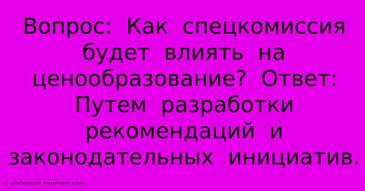 Вопрос:  Как  Спецкомиссия  Будет  Влиять  На  Ценообразование?  Ответ:  Путем  Разработки  Рекомендаций  И  Законодательных  Инициатив.